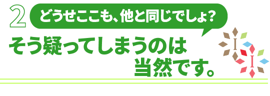 「どうせここも、他と同じでしょ？」そう疑ってしまうのは当然です。